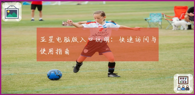 亚星电脑版入口说明：快速访问与使用指南