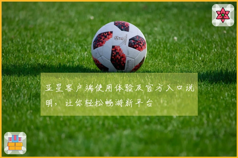 亚星客户端使用体验及官方入口说明，让你轻松畅游新平台
